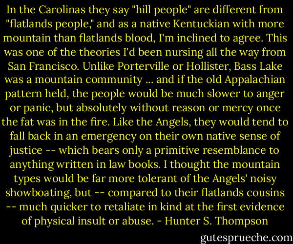 In the Carolinas they say "hill people" are different from "flatlands people," and as a native Kentuckian with more mountain than flatlands blood, I'm inclined to agree. This was one of the theories I'd been nursing all the way from San Francisco. Unlike Porterville or Hollister, Bass Lake was a mountain community ... and if the old Appalachian pattern held, the people would be much slower to anger or panic, but absolutely without reason or mercy once the fat was in the fire. Like the Angels, they would tend to fall back in an emergency on their own native sense of justice -- which bears only a primitive resemblance to anything written in law books. I thought the mountain types would be far more tolerant of the Angels' noisy showboating, but -- compared to their flatlands cousins -- much quicker to retaliate in kind at the first evidence of physical insult or abuse. - Hunter S. Thompson
