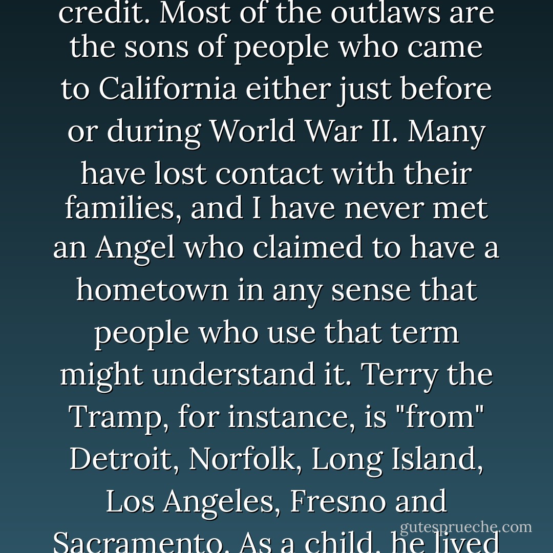 The Hell's Angels are very definitely a lower-class phenomenon, but their backgrounds are not necessarily poverty-stricken. Despite some grim moments, their parents seem to have had credit. Most of the outlaws are the sons of people who came to California either just before or during World War II. Many have lost contact with their families, and I have never met an Angel who claimed to have a hometown in any sense that people who use that term might understand it. Terry the Tramp, for instance, is "from" Detroit, Norfolk, Long Island, Los Angeles, Fresno and Sacramento. As a child, he lived all over the country, not in poverty but in total mobility. Like most of the others, he has no roots. He relates entirely to the present, the moment, the action. - Hunter S. Thompson