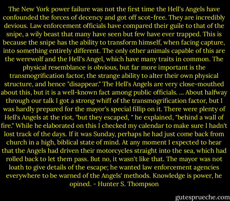 The New York power failure was not the first time the Hell's Angels have confounded the forces of decency and got off scot-free. They are incredibly devious. Law enforcement officials have compared their guile to that of the snipe, a wily beast that many have seen but few have ever trapped. This is because the snipe has the ability to transform himself, when facing capture, into something entirely different. The only other animals capable of this are the werewolf and the Hell's Angel, which have many traits in common. The physical resemblance is obvious, but far more important is the transmogrification factor, the strange ability to alter their own physical structure, and hence "disappear." The Hell's Angels are very close-mouthed about this, but it is a well-known fact among public officials. ... About halfway through our talk I got a strong whiff of the transmogrification factor, but I was hardly prepared for the mayor's special fillip on it. There were plenty of Hell's Angels at the riot, "but they escaped, " he explained, "behind a wall of fire." While he elaborated on this I checked my calendar to make sure I hadn't lost track of the days. If it was Sunday, perhaps he had just come back from church in a high, biblical state of mind. At any moment I expected to hear that the Angels had driven their motorcycles straight into the sea, which had rolled back to let them pass. But no, it wasn't like that. The mayor was not loath to give details of the escape; he wanted law enforcement agencies everywhere to be warned of the Angels' methods. Knowledge is power, he opined. - Hunter S. Thompson