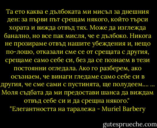 Та ето каква е дълбоката ми мисъл за днешния ден: за първи път срещам някого, който търси хората и вижда отвъд тях. Може да изглежда банално, но все пак мисля, че е дълбоко. Никога не прозираме отвъд нашите убеждения и, нещо по-лошо, отказали сме се от срещата с другия, срещаме само себе си, без да се познаем в тези постоянни огледала. Ако го разберем, ако осъзнаем, че винаги гледаме само себе си в другия, че сме сами с пустинята, ще полудеем....<br />... Моля съдбата да ми предостави шанса да виждам отвъд себе си и да срещна някого."<br /><br />"Елегантността на таралежа - Muriel Barbery