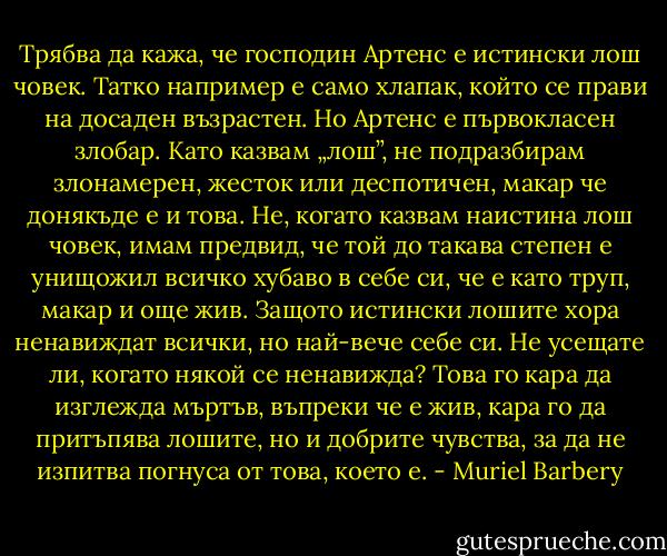 Трябва да кажа, че господин Артенс е истински лош човек. Татко например е само хлапак, който се прави на досаден възрастен. Но Артенс е първокласен злобар. Като казвам „лош”, не подразбирам злонамерен, жесток или деспотичен, макар че донякъде е и това. Не, когато казвам наистина лош човек, имам предвид, че той до такава степен е унищожил всичко хубаво в себе си, че е като труп, макар и още жив. Защото истински лошите хора ненавиждат всички, но най-вече себе си. Не усещате ли, когато някой се ненавижда? Това го кара да изглежда мъртъв, въпреки че е жив, кара го да притъпява лошите, но и добрите чувства, за да не изпитва погнуса от това, което е. - Muriel Barbery