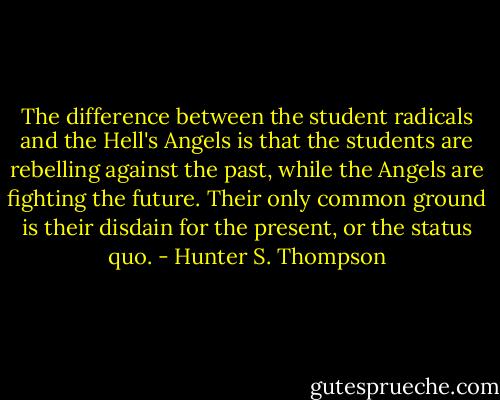 The difference between the student radicals and the Hell's Angels is that the students are rebelling against the past, while the Angels are fighting the future. Their only common ground is their disdain for the present, or the status quo. - Hunter S. Thompson