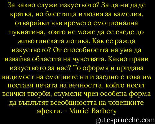За какво служи изкуството? За да ни даде кратка, но блестяща илюзия за камелия, отваряйки във времето емоционална пукнатина, която не може да се сведе до животинската логика. Как се ражда изкуството? От способността на ума да извайва областта на чувствата. Какво прави изкуството за нас? То оформя и придава видимост на емоциите ни и заедно с това им поставя печата на вечността, който носят всички творби, съумели чрез особена форма да въплътят всеобщността на човешките афекти. - Muriel Barbery