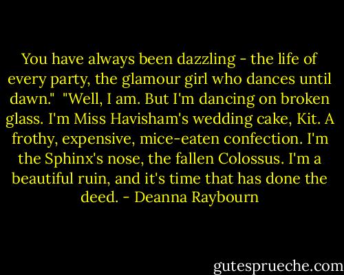 You have always been dazzling - the life of every party, the glamour girl who dances until dawn."<br /><br />"Well, I am. But I'm dancing on broken glass. I'm Miss Havisham's wedding cake, Kit. A frothy, expensive, mice-eaten confection. I'm the Sphinx's nose, the fallen Colossus. I'm a beautiful ruin, and it's time that has done the deed. - Deanna Raybourn