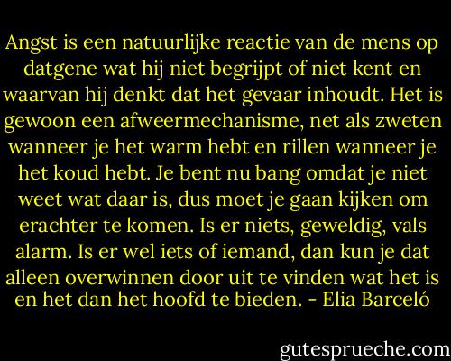 Angst is een natuurlijke reactie van de mens op datgene wat hij niet begrijpt of niet kent en waarvan hij denkt dat het gevaar inhoudt. Het is gewoon een afweermechanisme, net als zweten wanneer je het warm hebt en rillen wanneer je het koud hebt. Je bent nu bang omdat je niet weet wat daar is, dus moet je gaan kijken om erachter te komen. Is er niets, geweldig, vals alarm. Is er wel iets of iemand, dan kun je dat alleen overwinnen door uit te vinden wat het is en het dan het hoofd te bieden. - Elia Barceló