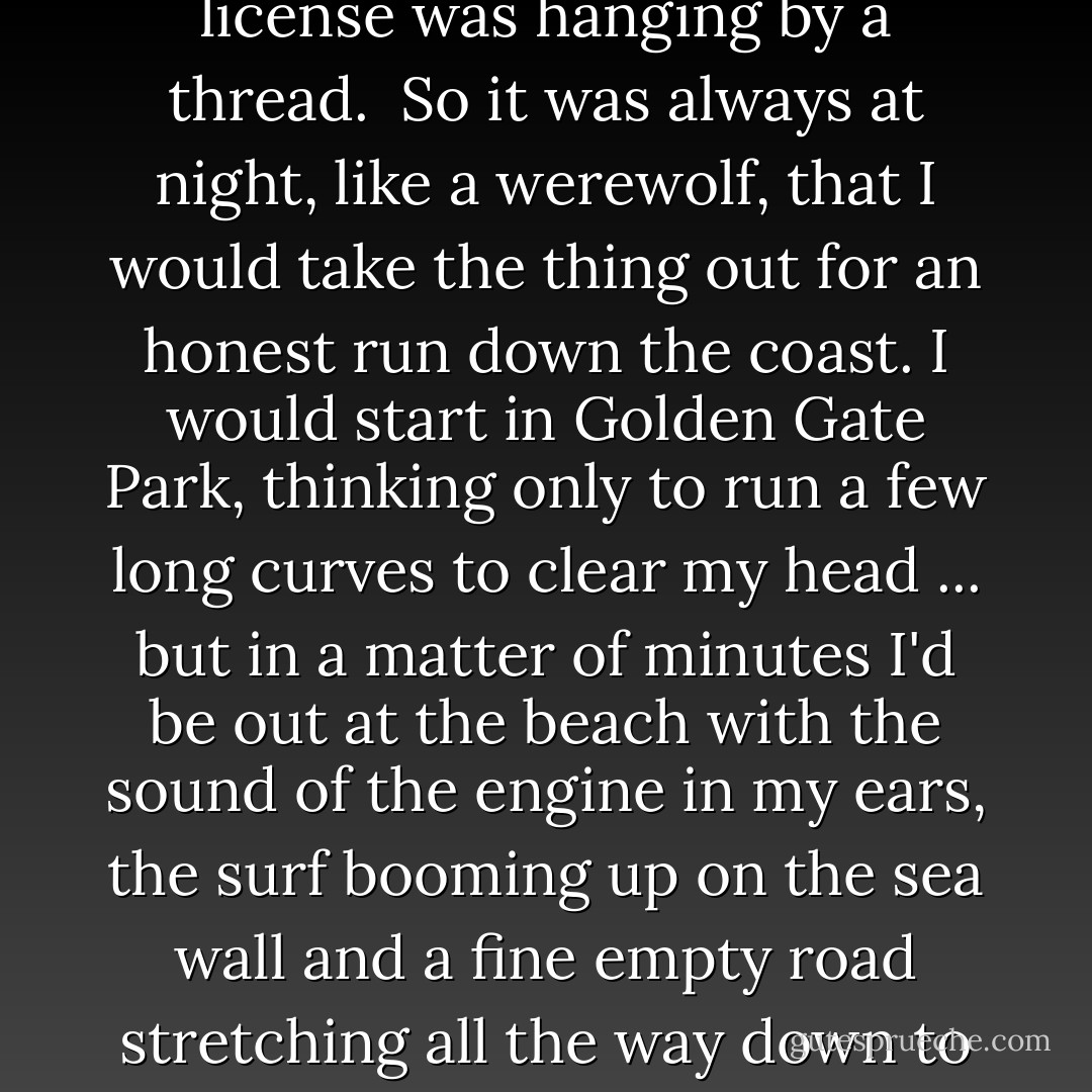 Months later, when I rarely saw the Angels, I still had the legacy of the big machine -- four hundred pounds of chrome and deep red noise to take out on the Coast Highway and cut loose at three in the morning, when all the cops were lurking over on 101. My first crash had wrecked the bike completely and it took several months to have it rebuilt. After that I decided to ride it differently: I would stop pushing my luck on curves, always wear a helmet and try to keep within range of the nearest speed limit ... my insurance had already been canceled and my driver's license was hanging by a thread.<br /><br />So it was always at night, like a werewolf, that I would take the thing out for an honest run down the coast. I would start in Golden Gate Park, thinking only to run a few long curves to clear my head ... but in a matter of minutes I'd be out at the beach with the sound of the engine in my ears, the surf booming up on the sea wall and a fine empty road stretching all the way down to Santa Cruz ... not even a gas station in the whole seventy miles; the only public light along the way is an all-night diner down around Rockaway Beach.<br /><br />There was no helmet on those nights, no speed limit, and no cooling it down on the curves. The momentary freedom of the park was like the one unlucky drink that shoves a wavering alcoholic off the wagon. I would come out of the park near the soccer field and pause for a moment at the stop sign, wondering if I knew anyone parked out there on the midnight humping strip. - Hunter S. Thompson