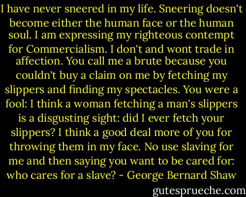 I have never sneered in my life. Sneering doesn't become either the human face or the human soul. I am expressing my righteous contempt for Commercialism. I don't and wont trade in affection. You call me a brute because you couldn't buy a claim on me by fetching my slippers and finding my spectacles. You were a fool: I think a woman fetching a man's slippers is a disgusting sight: did I ever fetch your slippers? I think a good deal more of you for throwing them in my face. No use slaving for me and then saying you want to be cared for: who cares for a slave? - George Bernard Shaw