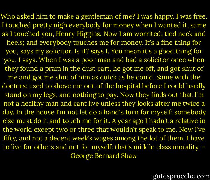 Who asked him to make a gentleman of me? I was happy. I was free. I touched pretty nigh everybody for money when I wanted it, same as I touched you, Henry Higgins. Now I am worrited; tied neck and heels; and everybody touches me for money. It's a fine thing for you, says my solicitor. Is it? says I. You mean it's a good thing for you, I says. When I was a poor man and had a solicitor once when they found a pram in the dust cart, he got me off, and got shut of me and got me shut of him as quick as he could. Same with the doctors: used to shove me out of the hospital before I could hardly stand on my legs, and nothing to pay. Now they finds out that I'm not a healthy man and cant live unless they looks after me twice a day. In the house I'm not let do a hand's turn for myself: somebody else must do it and touch me for it. A year ago I hadn't a relative in the world except two or three that wouldn't speak to me. Now I've fifty, and not a decent week's wages among the lot of them. I have to live for others and not for myself: that's middle class morality. - George Bernard Shaw