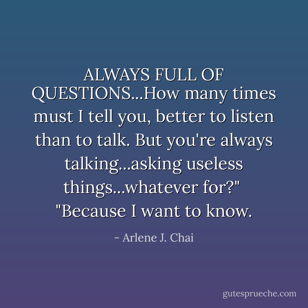 ALWAYS FULL OF QUESTIONS...How many times must I tell you, better to listen than to talk. But you're always talking...asking useless things...whatever for?"<br /><br />"Because I want to know. - Arlene J. Chai