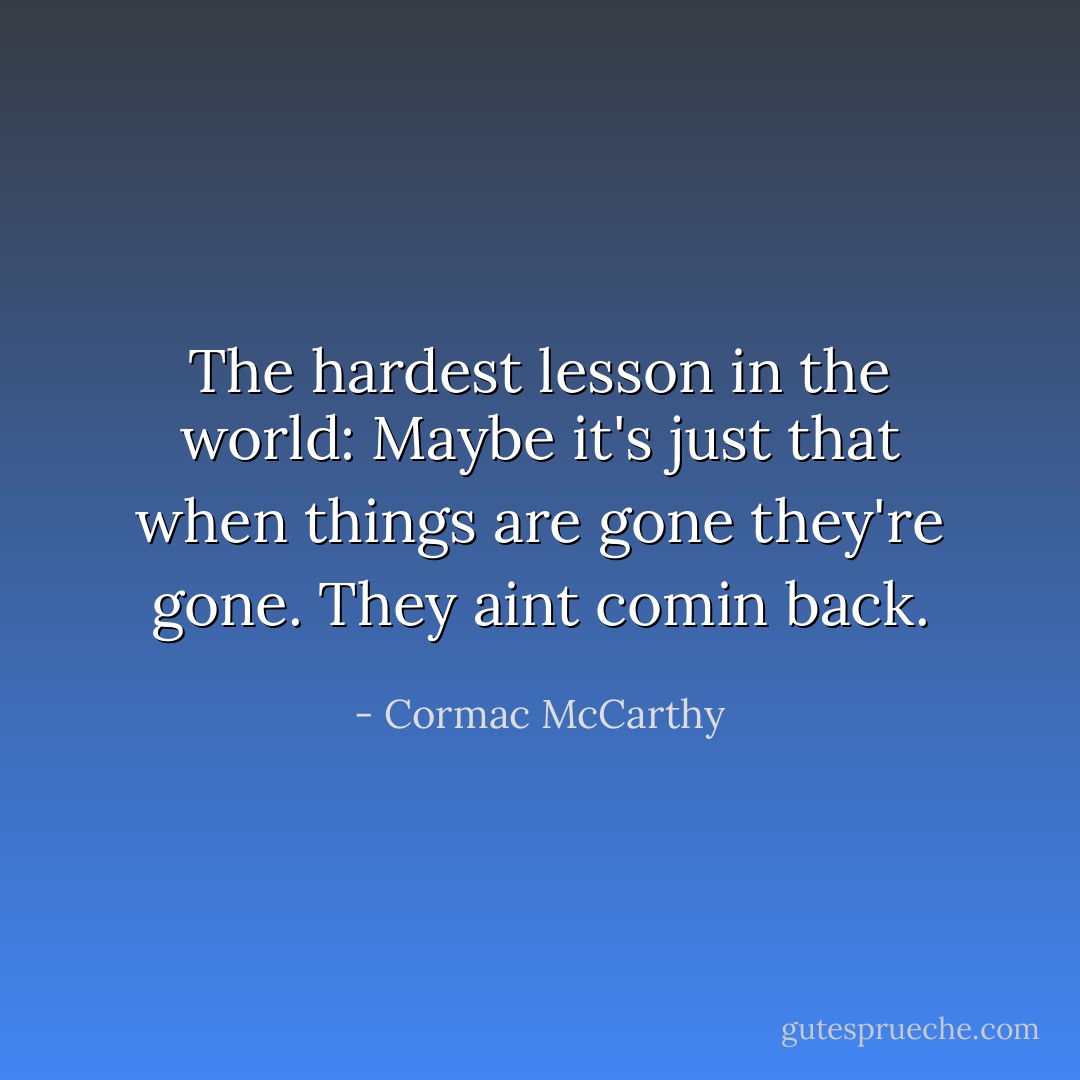 The hardest lesson in the world:<br />Maybe it's just that when things are gone they're gone. They aint comin back. - Cormac McCarthy