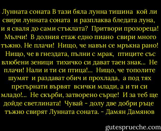 Лунната соната<br />В тази бяла лунна тишина <br />кой ли свири лунната соната <br />и разплаква бледата луна, <br />и я сваля до сами стъклата? <br />Притвори прозореца! <br />Мълчи! <br />В долния етаж едно пиано <br />свири много тъжно. Не плачи! <br />Нищо, че навън се мръкна рано! <br />Нищо, че в гнездата, пълни с мрак, <br />птиците със влюбени зеници <br />тихичко си дават таен знак... <br />Не плачи! Нали и ти си птица!... <br />Нищо, че тополите шумят <br />и раздават обич и прохлада, <br />а под тях прегърнати вървят <br />всички млади, а и ти си младо!... <br />Не скърби, затворено сърце! <br />И за теб ще дойде светлината! <br />Чувай - долу две добри ръце <br />тъжно свирят Лунната соната. - Дамян Дамянов