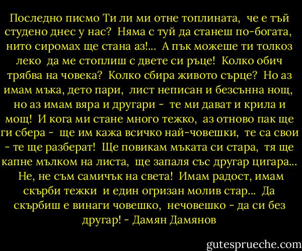 Последно писмо<br />Ти ли ми отне топлината, <br />че е тъй студено днес у нас? <br />Няма с туй да станеш по-богата, <br />нито сиромах ще стана аз!... <br />А пък можеше ти толкоз леко <br />да ме стоплиш с двете си ръце! <br />Колко обич трябва на човека? <br />Колко сбира живото сърце? <br />Но аз имам мъка, дето пари, <br />лист неписан и безсънна нощ, <br />но аз имам вяра и другари - <br />те ми дават и крила и мощ! <br />И кога ми стане много тежко, <br />аз отново пак ще ги сбера - <br />ще им кажа всичко най-човешки, <br />те са свои - те ще разберат! <br />Ще повикам мъката си стара, <br />тя ще капне мълком на листа, <br />ще запаля със другар цигара... <br />Не, не съм самичък на света! <br />Имам радост, имам скърби тежки <br />и един огризан молив стар... <br />Да скърбиш е винаги човешко, <br />нечовешко - да си без другар! - Дамян Дамянов
