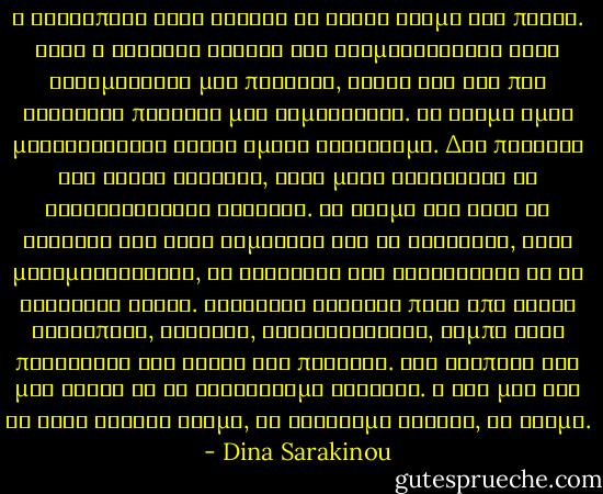 Η ανθρώπινη φύση ψάχνει να δώσει νόημα στα πάντα. Αυτή η διαρκής ανάγκη για νοηματοδότηση στις καθημερινές μας πράξεις, κάνει και τις πιο ανούσιες πράξεις μας σημαντικές. Το νόημα όμως μεταβάλλεται καθώς εμείς αλλάζουμε. Δεν πιστεύω ότι είναι σταθερό, κάθε μέρα βρίσκεται σε διαφορετικούς στόχους. Το νόημα της ζωής το ψάχνεις και όταν νομίζεις ότι το κατακτάς, αυτό μεταμορφώνεται, σε ξεγελάει και συνεχίζεις να το αναζητάς αλλού. Κρύβεται έντεχνα πίσω από νέους ανθρώπους, σχέσεις, συναναστροφές, χόμπυ αλλά παράλληλα δεν είναι και πουθενά. Μας εξαπατά και μας έλκει να το αναζητούμε συνεχώς. Η ζωή μας δεν θα είχε κανένα νόημα, αν βρίσκαμε τελικά, το νόημα. - Dina Sarakinou