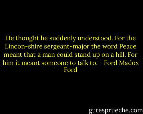 He thought he suddenly understood. For the Lincon-shire sergeant-major the word Peace meant that a man could stand up on a hill. For him it meant someone to talk to. - Ford Madox Ford