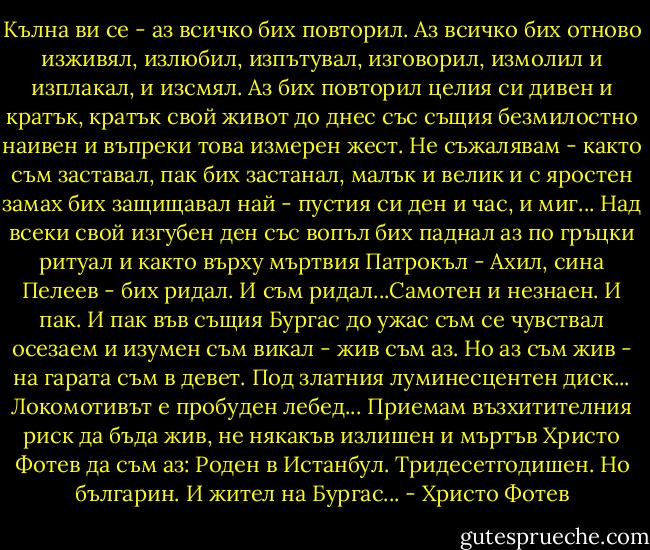 Кълна ви се - аз всичко бих повторил.<br />Аз всичко бих отново изживял,<br />излюбил, изпътувал, изговорил,<br />измолил и изплакал,<br />и изсмял.<br />Аз бих повторил целия си дивен<br />и кратък, кратък свой живот до днес<br />със същия безмилостно наивен<br />и въпреки това измерен жест.<br />Не съжалявам - както съм заставал,<br />пак бих застанал, малък и велик<br />и с яростен замах бих защищавал<br />най - пустия си ден и час, и миг...<br />Над всеки свой изгубен ден със вопъл<br />бих паднал аз по гръцки ритуал<br />и както върху мъртвия Патрокъл -<br />Ахил, сина Пелеев - бих ридал.<br />И съм ридал...Самотен и незнаен.<br />И пак. И пак във същия Бургас<br />до ужас съм се чувствал осезаем<br />и изумен съм викал - жив съм аз.<br />Но аз съм жив - на гарата съм в девет.<br />Под златния луминесцентен диск...<br />Локомотивът е пробуден лебед...<br />Приемам възхитителния риск<br />да бъда жив, не някакъв излишен<br />и мъртъв Христо Фотев да съм аз:<br />Роден в Истанбул. Тридесетгодишен.<br />Но българин. И жител на Бургас... - Христо Фотев