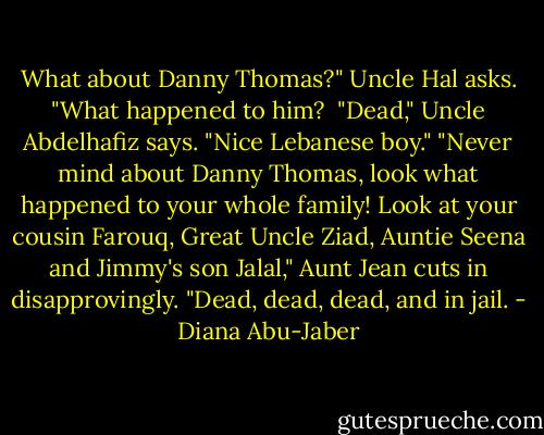 What about Danny Thomas?" Uncle Hal asks. "What happened to him?<br /><br />"Dead," Uncle Abdelhafiz says. "Nice Lebanese boy."<br />"Never mind about Danny Thomas, look what happened to your whole family! Look at your cousin Farouq, Great Uncle Ziad, Auntie Seena and Jimmy's son Jalal," Aunt Jean cuts in disapprovingly.<br />"Dead, dead, dead, and in jail. - Diana Abu-Jaber