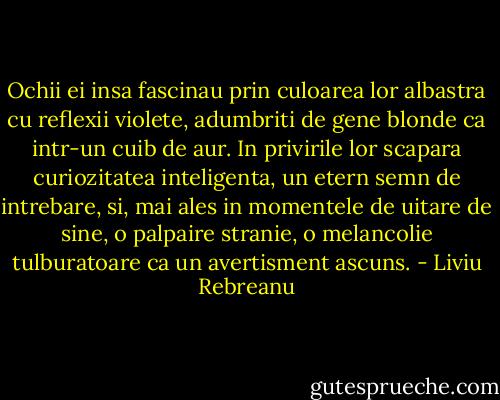 Ochii ei insa fascinau prin culoarea lor albastra cu reflexii violete, adumbriti de gene blonde ca intr-un cuib de aur. In privirile lor scapara curiozitatea inteligenta, un etern semn de intrebare, si, mai ales in momentele de uitare de sine, o palpaire stranie, o melancolie tulburatoare ca un avertisment ascuns. - Liviu Rebreanu