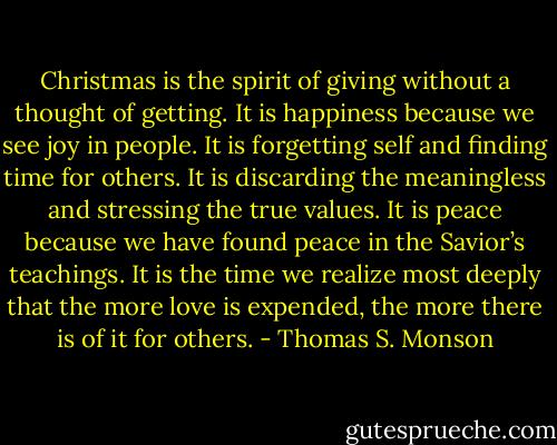 Christmas is the spirit of giving without a thought of getting. It is happiness because we see joy in people. It is forgetting self and finding time for others. It is discarding the meaningless and stressing the true values. It is peace because we have found peace in the Savior’s teachings. It is the time we realize most deeply that the more love is expended, the more there is of it for others. - Thomas S. Monson