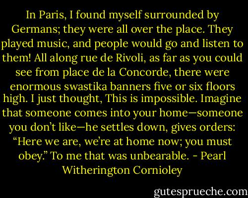 In Paris, I found myself surrounded by Germans; they were all over the place. They played music, and people would go and listen to them! All along rue de Rivoli, as far as you could see from place de la Concorde, there were enormous swastika banners five or six floors high. I just thought, This is impossible.<br />Imagine that someone comes into your home—someone you don’t like—he settles down, gives orders: “Here we are, we’re at home now; you must obey.” To me that was unbearable. - Pearl Witherington Cornioley