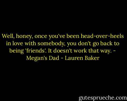 Well, honey, once you've been head-over-heels in love with somebody, you don't go back to being 'friends'. It doesn't work that way. - Megan's Dad - Lauren Baker