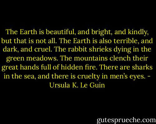 The Earth is beautiful, and bright, and kindly, but that is not all. The Earth is also terrible, and dark, and cruel. The rabbit shrieks dying in the green meadows. The mountains clench their great hands full of hidden fire. There are sharks in the sea, and there is cruelty in men’s eyes. - Ursula K. Le Guin