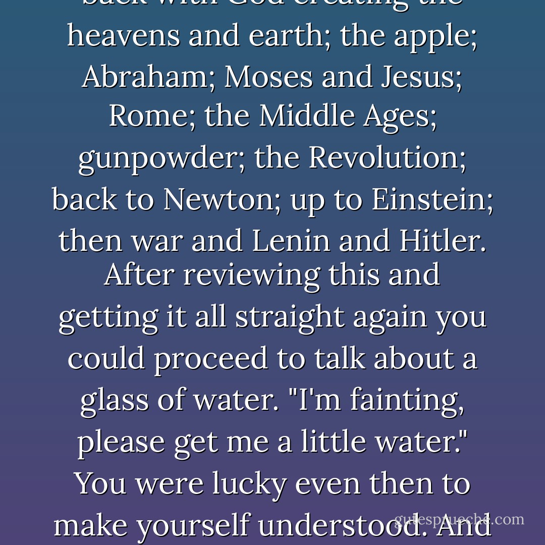 Every other man spoke a language entirely his own, which he had figured out by private thinking; he had his own ideas and peculiar ways. If you wanted to talk about a glass of water, you had to start back with God creating the heavens and earth; the apple; Abraham; Moses and Jesus; Rome; the Middle Ages; gunpowder; the Revolution; back to Newton; up to Einstein; then war and Lenin and Hitler. After reviewing this and getting it all straight again you could proceed to talk about a glass of water. "I'm fainting, please get me a little water." You were lucky even then to make yourself understood. And this happened over and over and over with everyone you met. You had to translate and translate, explain and explain, back and forth, and it was the punishment of hell itself not to understand or be understood. - Saul Bellow
