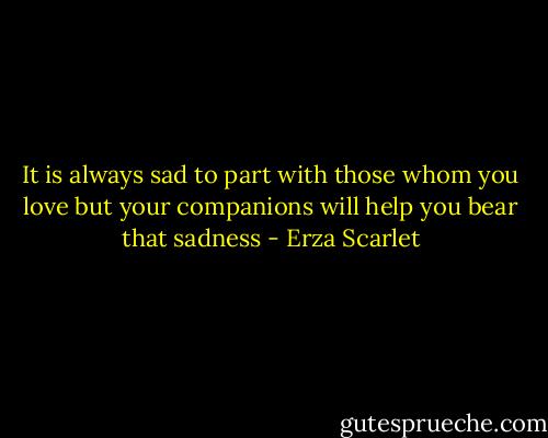 It is always sad to part with those whom you love but your companions will help you bear that sadness - Erza Scarlet