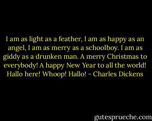 I am as light as a feather, I am as happy as an angel, I am as merry as a schoolboy. I am as giddy as a drunken man. A merry Christmas to everybody! A happy New Year to all the world! Hallo here! Whoop! Hallo! - Charles Dickens