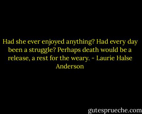 Had she ever enjoyed anything? Had every day been a struggle? Perhaps death would be a release, a rest for the weary. - Laurie Halse Anderson