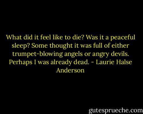 What did it feel like to die? Was it a peaceful sleep? Some thought it was full of either trumpet-blowing angels or angry devils. Perhaps I was already dead. - Laurie Halse Anderson