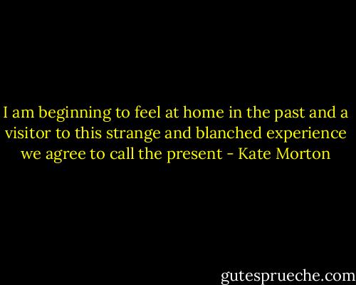 I am beginning to feel at home in the past and a visitor to this strange and blanched experience we agree to call the present - Kate Morton