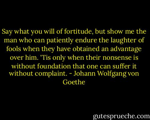 Say what you will of fortitude, but show me the man who can patiently endure the laughter of fools when they have obtained an advantage over him. 'Tis only when their nonsense is without foundation that one can suffer it without complaint. - Johann Wolfgang von Goethe
