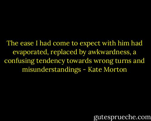 The ease I had come to expect with him had evaporated, replaced by awkwardness, a confusing tendency towards wrong turns and misunderstandings - Kate Morton
