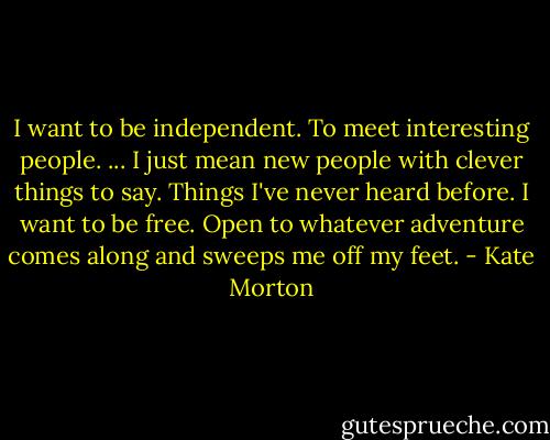 I want to be independent. To meet interesting people. ... I just mean new people with clever things to say. Things I've never heard before. I want to be free. Open to whatever adventure comes along and sweeps me off my feet. - Kate Morton