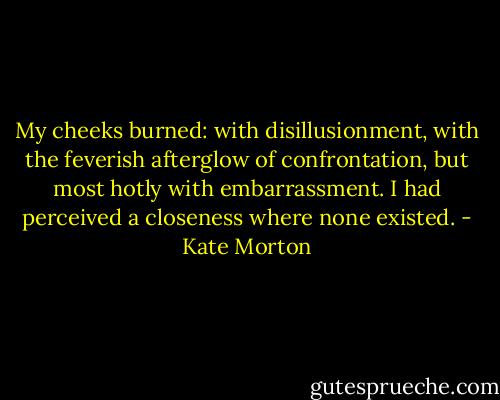 My cheeks burned: with disillusionment, with the feverish afterglow of confrontation, but most hotly with embarrassment. I had perceived a closeness where none existed. - Kate Morton