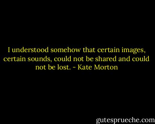 I understood somehow that certain images, certain sounds, could not be shared and could not be lost. - Kate Morton