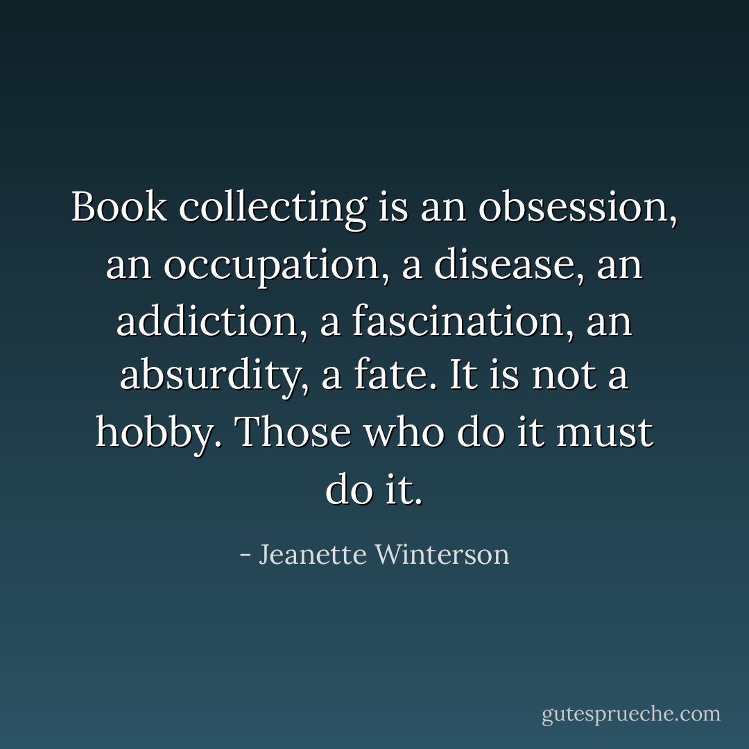 Book collecting is an obsession, an occupation, a disease, an addiction, a fascination, an absurdity, a fate. It is not a hobby. Those who do it must do it. - Jeanette Winterson