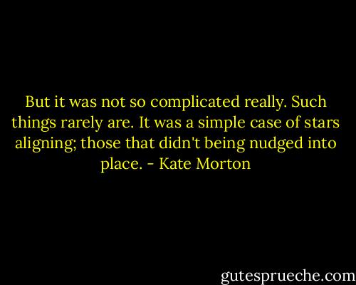 But it was not so complicated really. Such things rarely are. It was a simple case of stars aligning; those that didn't being nudged into place. - Kate Morton