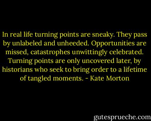 In real life turning points are sneaky. They pass by unlabeled and unheeded. Opportunities are missed, catastrophes unwittingly celebrated. Turning points are only uncovered later, by historians who seek to bring order to a lifetime of tangled moments. - Kate Morton