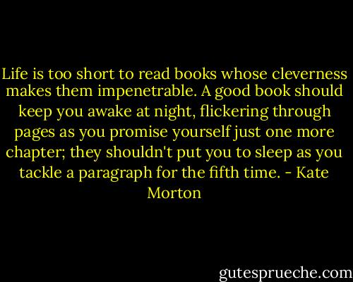 Life is too short to read books whose cleverness makes them impenetrable. A good book should keep you awake at night, flickering through pages as you promise yourself just one more chapter; they shouldn't put you to sleep as you tackle a paragraph for the fifth time. - Kate Morton
