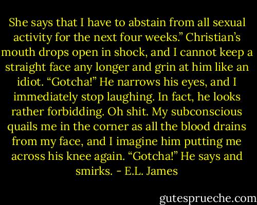She says that I have to abstain from all sexual activity for the next four weeks.”<br />Christian’s mouth drops open in shock, and I cannot keep a straight face any longer and grin at him like an idiot.<br />“Gotcha!”<br />He narrows his eyes, and I immediately stop laughing. In fact, he looks rather forbidding. Oh shit. My subconscious quails me in the corner as all the blood drains from my face, and I imagine him putting me across his knee again.<br />“Gotcha!” He says and smirks. - E.L. James