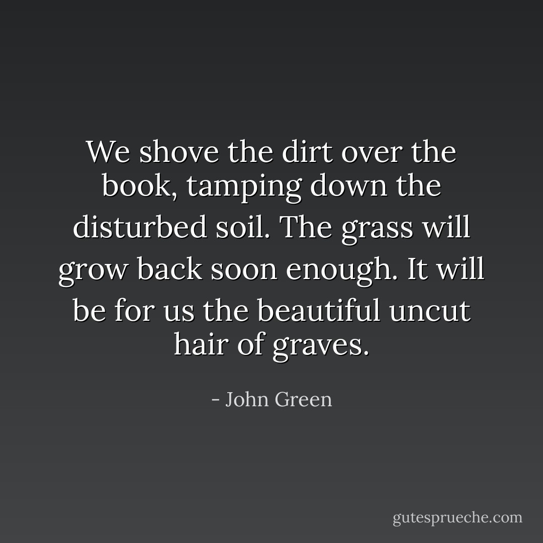 We shove the dirt over the book, tamping down the disturbed soil. The grass will grow back soon enough. It will be for us the beautiful uncut hair of graves. - John Green