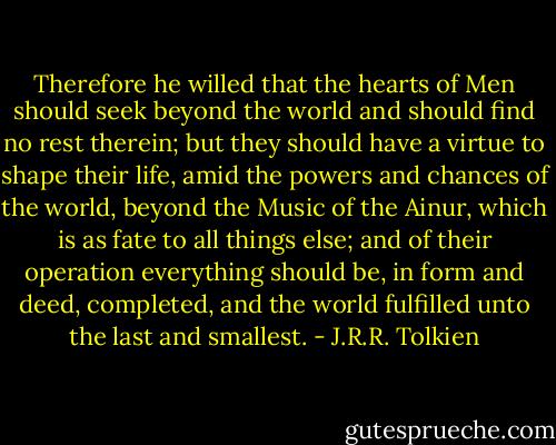 Therefore he willed that the hearts of Men should seek beyond the world and should find no rest therein; but they should have a virtue to shape their life, amid the powers and chances of the world, beyond the Music of the Ainur, which is as fate to all things else; and of their operation everything should be, in form and deed, completed, and the world fulfilled unto the last and smallest. - J.R.R. Tolkien
