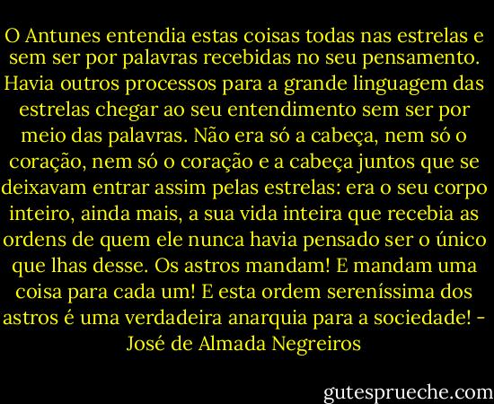 O Antunes entendia estas coisas todas nas estrelas e sem ser por palavras recebidas no seu pensamento. Havia outros processos para a grande linguagem das estrelas chegar ao seu entendimento sem ser por meio das palavras. Não era só a cabeça, nem só o coração, nem só o coração e a cabeça juntos que se deixavam entrar assim pelas estrelas: era o seu corpo inteiro, ainda mais, a sua vida inteira que recebia as ordens de quem ele nunca havia pensado ser o único que lhas desse. Os astros mandam! E mandam uma coisa para cada um! E esta ordem sereníssima dos astros é uma verdadeira anarquia para a sociedade! - José de Almada Negreiros