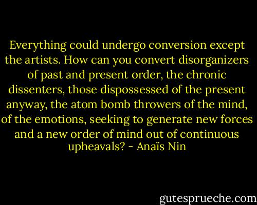 Everything could undergo conversion except the artists. How can you convert disorganizers of past and present order, the chronic dissenters, those dispossessed of the present anyway, the atom bomb throwers of the mind, of the emotions, seeking to generate new forces and a new order of mind out of continuous upheavals? - Anaïs Nin