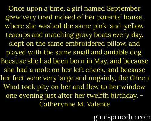 Once upon a time, a girl named September grew very tired indeed of her parents’ house, where she washed the same pink-and-yellow teacups and matching gravy boats every day, slept on the same embroidered pillow, and played with the same small and amiable dog. Because she had been born in May, and because she had a mole on her left cheek, and because her feet were very large and ungainly, the Green Wind took pity on her and flew to her window one evening just after her twelfth birthday. - Catherynne M. Valente