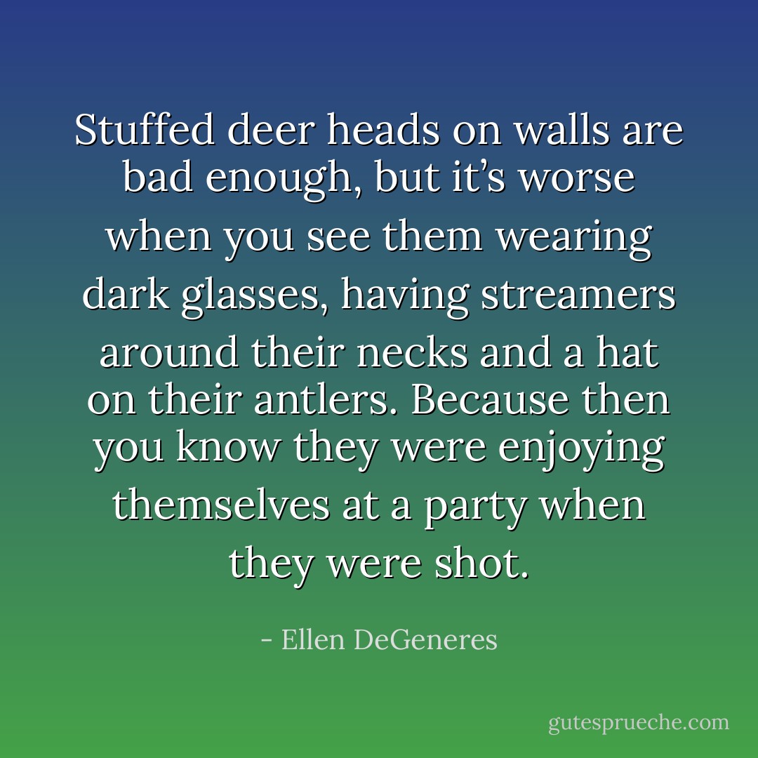 Stuffed deer heads on walls are bad enough, but it’s worse when you see them wearing dark glasses, having streamers around their necks and a hat on their antlers. Because then you know they were enjoying themselves at a party when they were shot. - Ellen DeGeneres