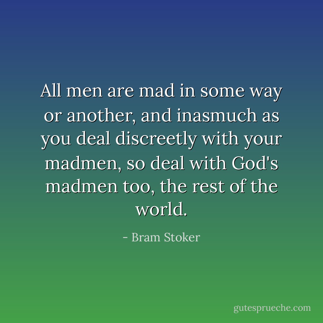 All men are mad in some way or another, and inasmuch as you deal discreetly with your madmen, so deal with God's madmen too, the rest of the world. - Bram Stoker