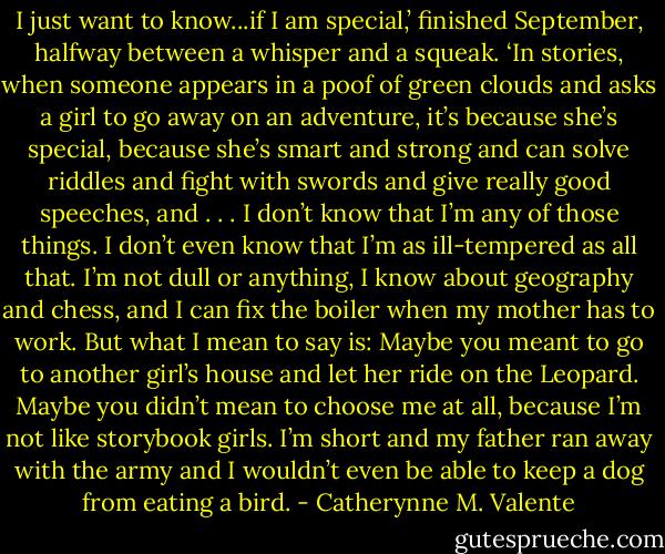 I just want to know...if I am special,’ finished September, halfway between a whisper and a squeak. ‘In stories, when someone appears in a poof of green clouds and asks a girl to go away on an adventure, it’s because she’s special, because she’s smart and strong and can solve riddles and fight with swords and give really good speeches, and . . . I don’t know that I’m any of those things. I don’t even know that I’m as ill-tempered as all that. I’m not dull or anything, I know about geography and chess, and I can fix the boiler when my mother has to work. But what I mean to say is: Maybe you meant to go to another girl’s house and let her ride on the Leopard. Maybe you didn’t mean to choose me at all, because I’m not like storybook girls. I’m short and my father ran away with the army and I wouldn’t even be able to keep a dog from eating a bird. - Catherynne M. Valente