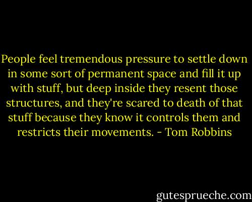 People feel tremendous pressure to settle down in some sort of permanent space and fill it up with stuff, but deep inside they resent those structures, and they're scared to death of that stuff because they know it controls them and restricts their movements. - Tom Robbins